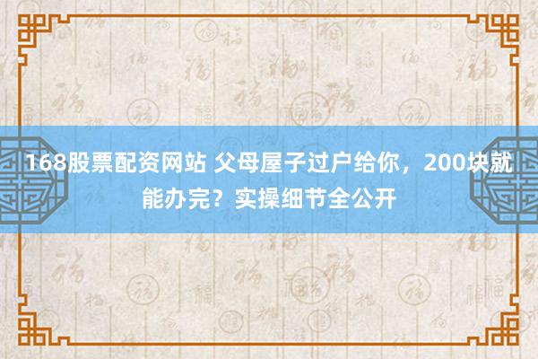 168股票配资网站 父母屋子过户给你，200块就能办完？实操细节全公开
