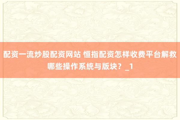 配资一流炒股配资网站 恒指配资怎样收费平台解救哪些操作系统与版块？_1