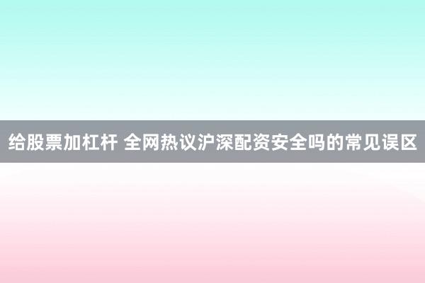 给股票加杠杆 全网热议沪深配资安全吗的常见误区