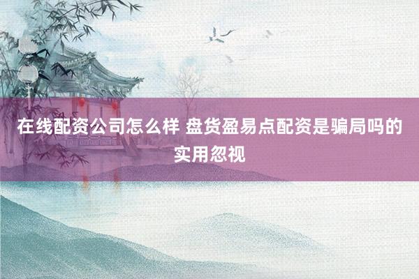 在线配资公司怎么样 盘货盈易点配资是骗局吗的实用忽视