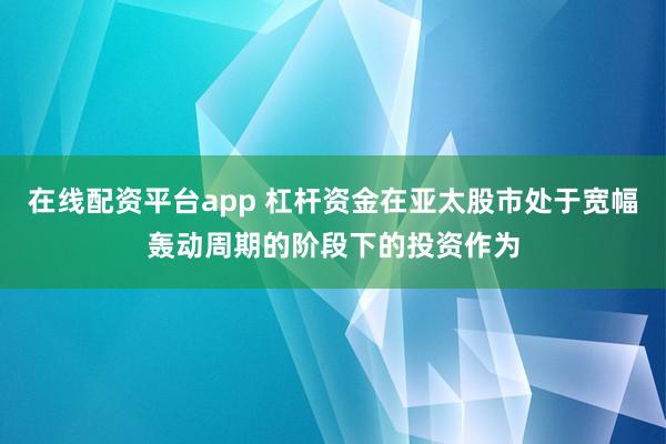 在线配资平台app 杠杆资金在亚太股市处于宽幅轰动周期的阶段下的投资作为