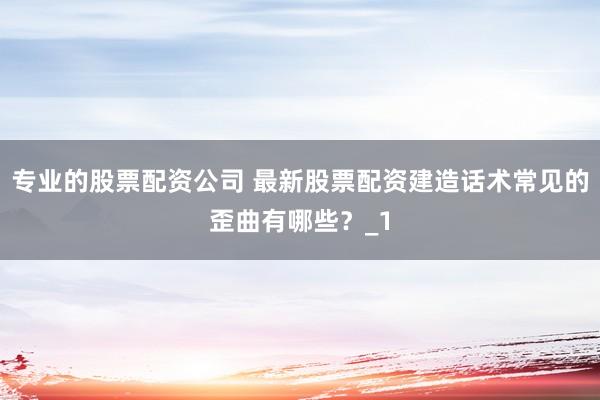 专业的股票配资公司 最新股票配资建造话术常见的歪曲有哪些？_1